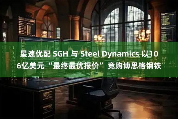 星速优配 SGH 与 Steel Dynamics 以106亿美元 “最终最优报价” 竞购博思格钢铁