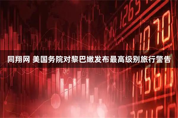 同翔网 美国务院对黎巴嫩发布最高级别旅行警告