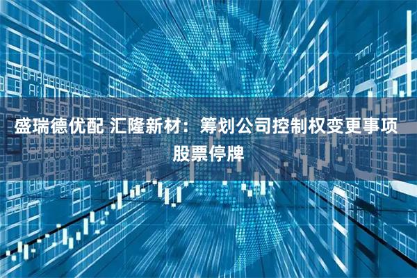 盛瑞德优配 汇隆新材：筹划公司控制权变更事项 股票停牌