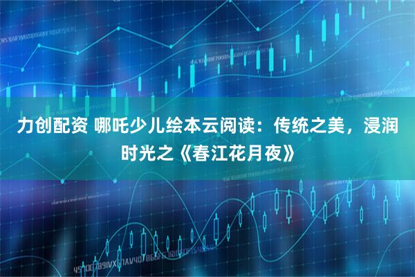 力创配资 哪吒少儿绘本云阅读：传统之美，浸润时光之《春江花月夜》