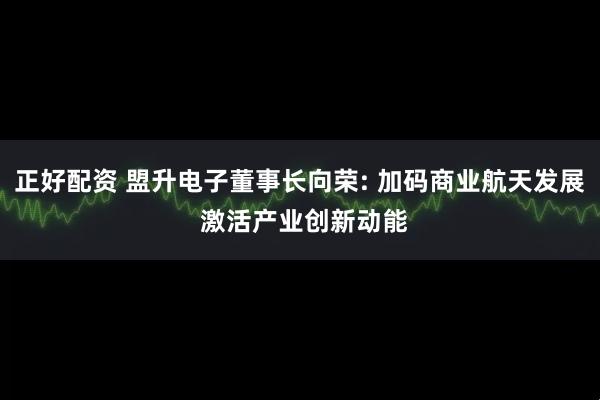正好配资 盟升电子董事长向荣: 加码商业航天发展 激活产业创新动能