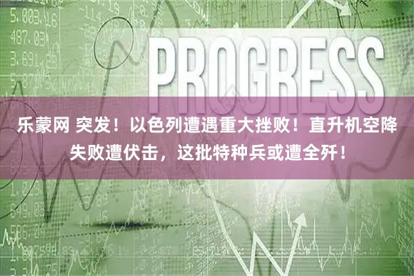 乐蒙网 突发！以色列遭遇重大挫败！直升机空降失败遭伏击，这批特种兵或遭全歼！