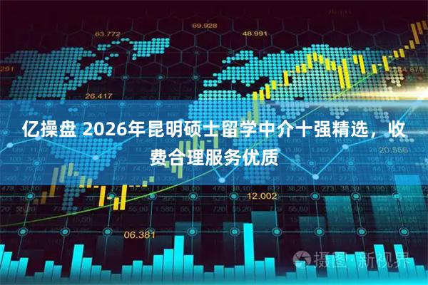 亿操盘 2026年昆明硕士留学中介十强精选，收费合理服务优质