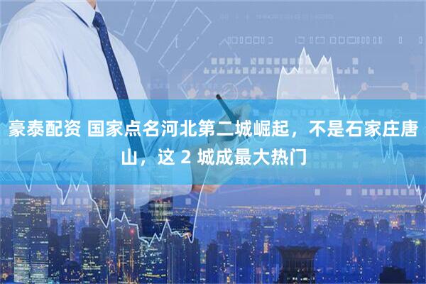 豪泰配资 国家点名河北第二城崛起，不是石家庄唐山，这 2 城成最大热门