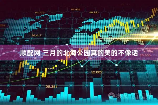 顺配网 三月的北海公园真的美的不像话