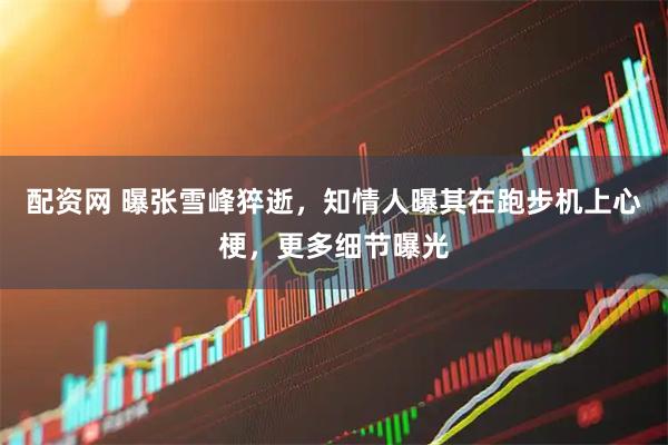 配资网 曝张雪峰猝逝，知情人曝其在跑步机上心梗，更多细节曝光
