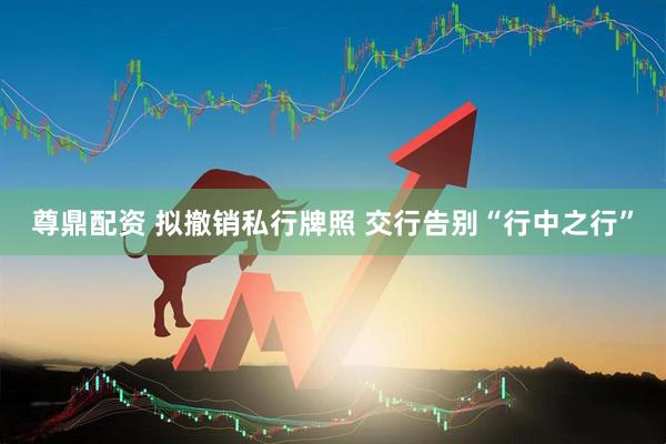 尊鼎配资 拟撤销私行牌照 交行告别“行中之行”