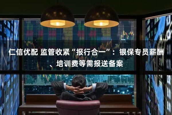 仁信优配 监管收紧“报行合一”：银保专员薪酬、培训费等需报送备案