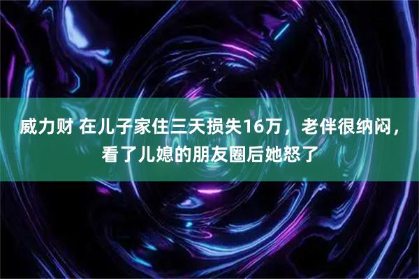 威力财 在儿子家住三天损失16万，老伴很纳闷，看了儿媳的朋友圈后她怒了