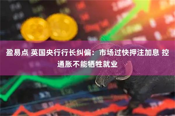 盈易点 英国央行行长纠偏：市场过快押注加息 控通胀不能牺牲就业