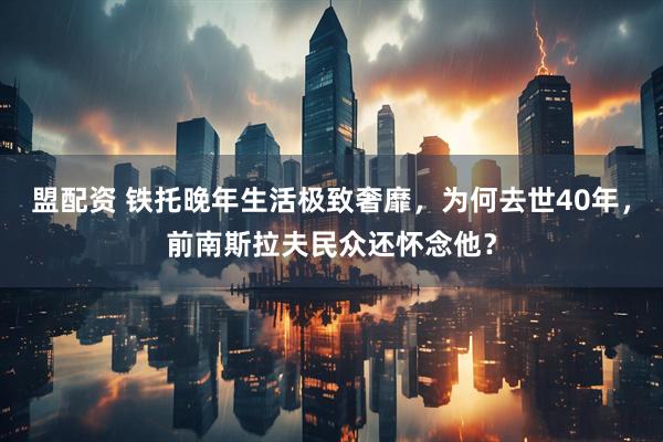 盟配资 铁托晚年生活极致奢靡,为何去世40年,前南斯拉夫民众还怀念他?