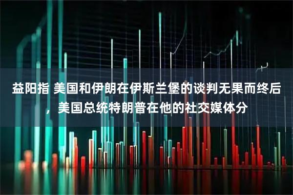 益阳指 美国和伊朗在伊斯兰堡的谈判无果而终后，美国总统特朗普在他的社交媒体分