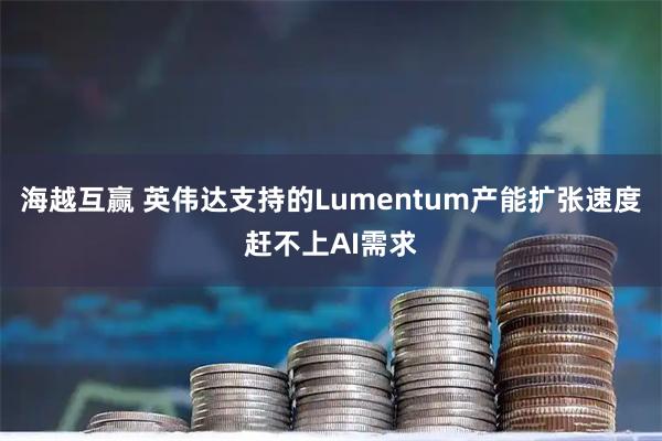 海越互赢 英伟达支持的Lumentum产能扩张速度赶不上AI需求