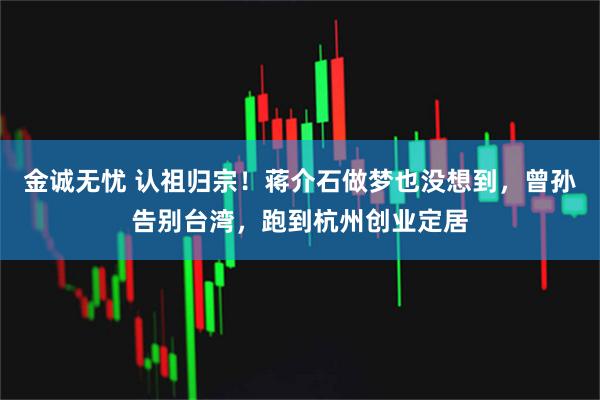 金诚无忧 认祖归宗！蒋介石做梦也没想到，曾孙告别台湾，跑到杭州创业定居