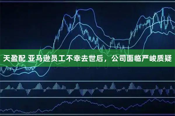 天盈配 亚马逊员工不幸去世后，公司面临严峻质疑