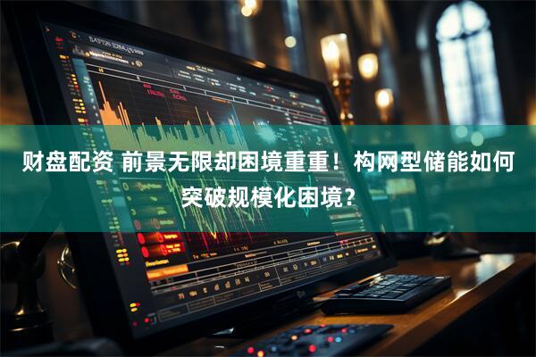 财盘配资 前景无限却困境重重！构网型储能如何突破规模化困境？