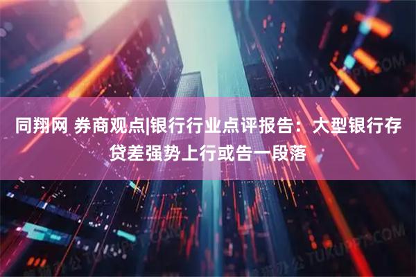 同翔网 券商观点|银行行业点评报告：大型银行存贷差强势上行或告一段落