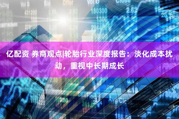 亿配资 券商观点|轮胎行业深度报告：淡化成本扰动，重视中长期成长