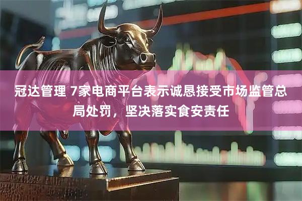 冠达管理 7家电商平台表示诚恳接受市场监管总局处罚，坚决落实食安责任