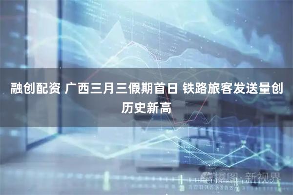 融创配资 广西三月三假期首日 铁路旅客发送量创历史新高