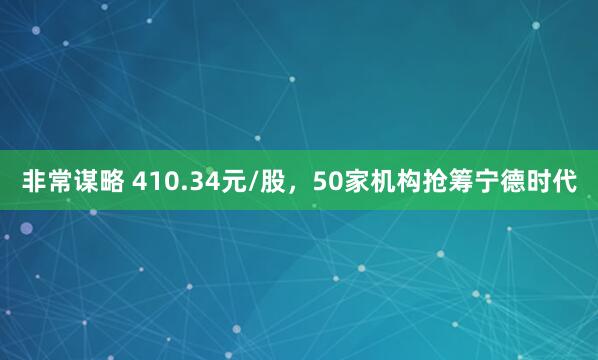 非常谋略 410.34元/股,50家机构抢筹宁德时代