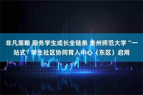 非凡策略 服务学生成长全链条 贵州师范大学“一站式”学生社区协同育人中心（东区）启用