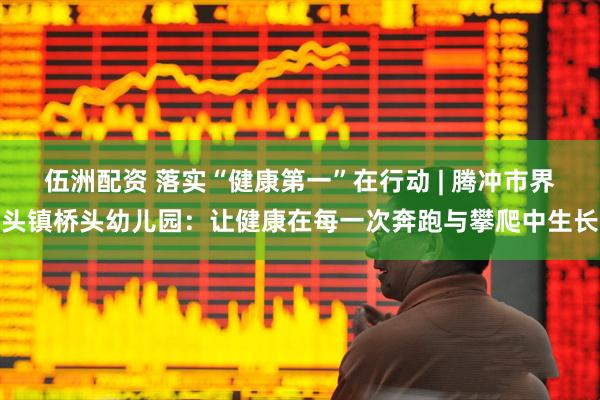 伍洲配资 落实“健康第一”在行动 | 腾冲市界头镇桥头幼儿园：让健康在每一次奔跑与攀爬中生长