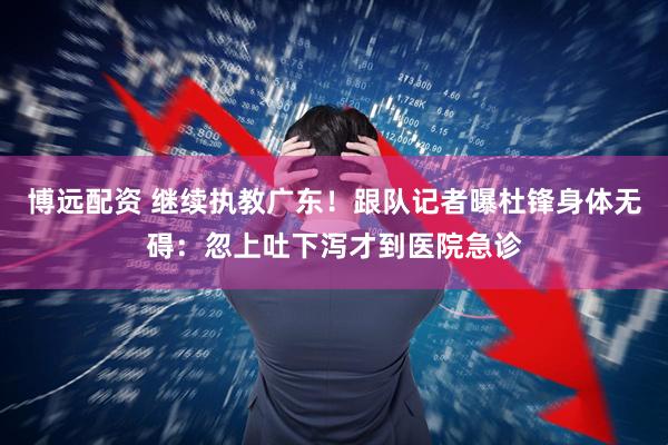 博远配资 继续执教广东!跟队记者曝杜锋身体无碍:忽上吐下泻才到医院急诊