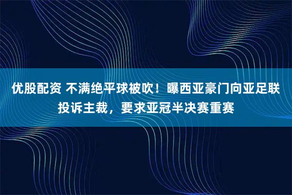优股配资 不满绝平球被吹!曝西亚豪门向亚足联投诉主裁,要求亚冠半决赛重赛