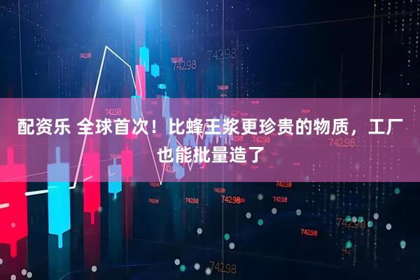 配资乐 全球首次！比蜂王浆更珍贵的物质，工厂也能批量造了