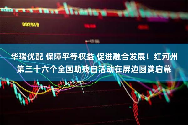 华瑞优配 保障平等权益 促进融合发展!红河州第三十六个全国助残日活动在屏边圆满启幕