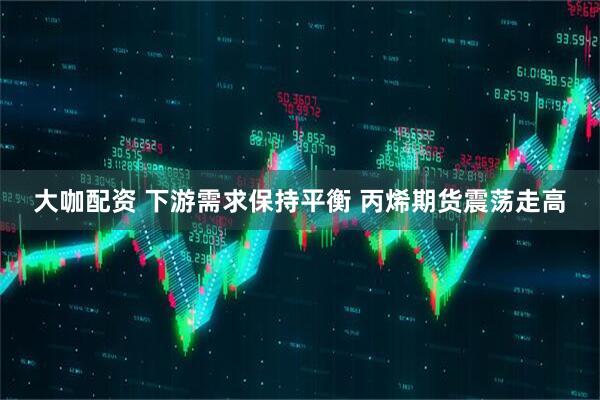 大咖配资 下游需求保持平衡 丙烯期货震荡走高