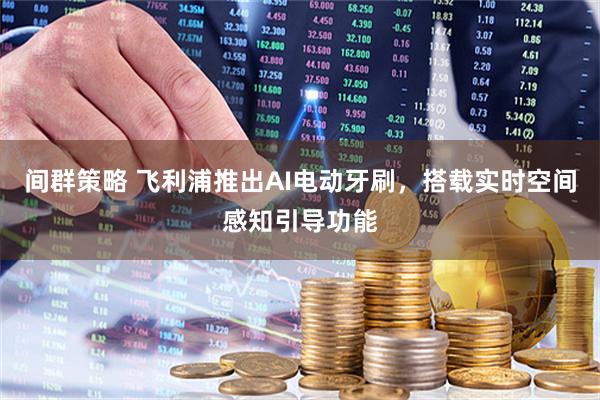 间群策略 飞利浦推出AI电动牙刷，搭载实时空间感知引导功能