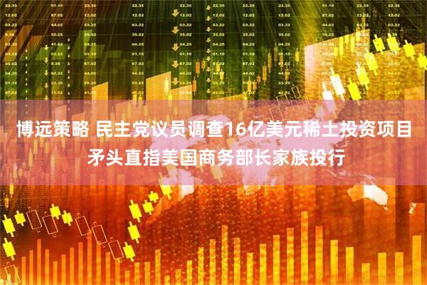 博远策略 民主党议员调查16亿美元稀土投资项目 矛头直指美国商务部长家族投行