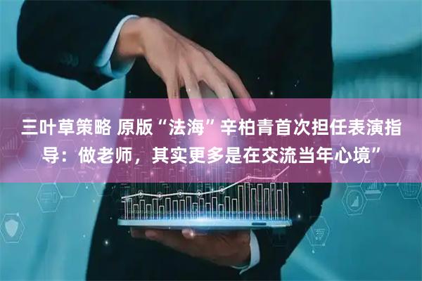 三叶草策略 原版“法海”辛柏青首次担任表演指导：做老师，其实更多是在交流当年心境”