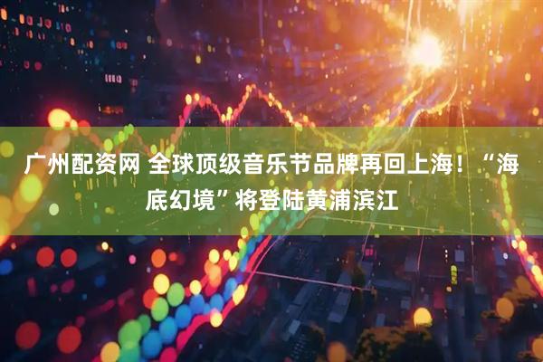 广州配资网 全球顶级音乐节品牌再回上海！“海底幻境”将登陆黄浦滨江