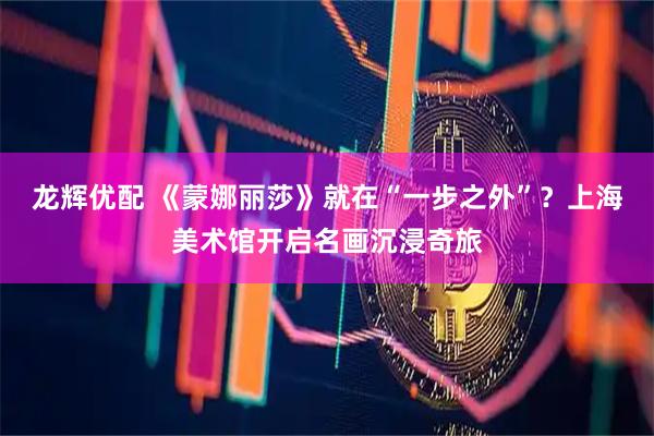 龙辉优配 《蒙娜丽莎》就在“一步之外”？上海美术馆开启名画沉浸奇旅
