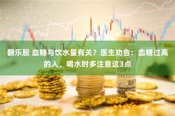 翻乐股 血糖与饮水量有关?医生劝告:血糖过高的人,喝水时多注意这3点