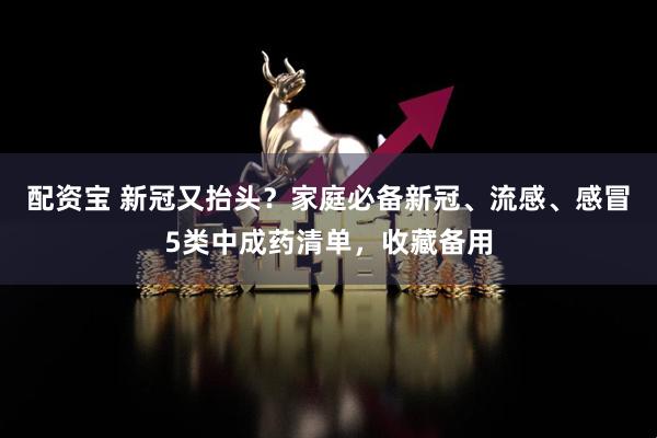 配资宝 新冠又抬头？家庭必备新冠、流感、感冒5类中成药清单，收藏备用