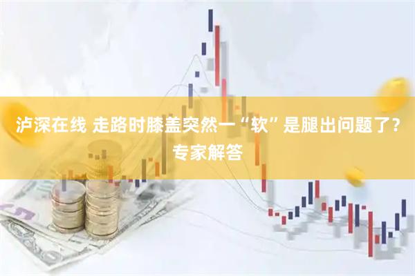 泸深在线 走路时膝盖突然一“软”是腿出问题了？专家解答
