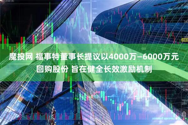 魔投网 福事特董事长提议以4000万—6000万元回购股份 旨在健全长效激励机制