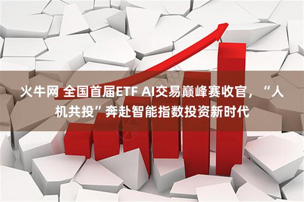火牛网 全国首届ETF AI交易巅峰赛收官，“人机共投”奔赴智能指数投资新时代