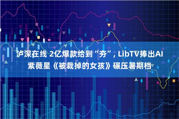泸深在线 2亿爆款给到“夯”, LibTV捧出AI紫薇星《被裁掉的女孩》碾压暑期档